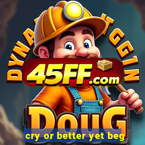 cry or better yet beg